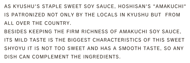 As Kyushu's staple sweet soy sauce, Hoshisan's 「Amakuchi is patronized not only by the locals in Kyushu but  from all over the country.Besides keeping the firm richness of amakuchi soy sauce, its mild taste is the biggest characteristics of this sweet shyoyu It is not too sweet and has a smooth taste, so any dish can complement the ingredients.