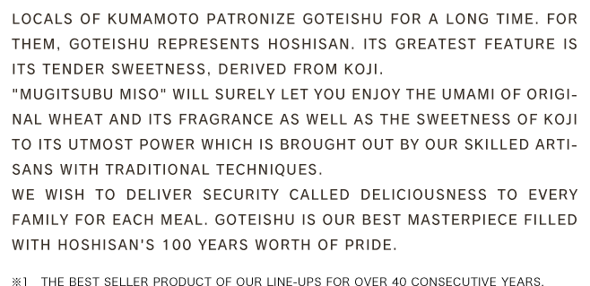 Locals of Kumamoto patronize Goteishu for a long time. For them, Goteishu represents Hoshisan. Its greatest feature is its tender sweetness, derived from Koji.「Mugitsubu Miso」 will surely let you enjoy the umami of original wheat and its fragrance as well as the sweetness of Koji to its utmost power which is brought out by our skilled artisans with traditional techniques.We wish to deliver security called deliciousness to every family for each meal. Goteishu is our best masterpiece filled with Hoshisan's 100 years worth of pride.