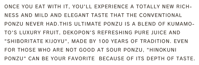 Once you eat with it, you'll experience a totally new richness and mild and elegant taste that the conventional ponzu never had.This ultimate Ponzu is a blend of Kumamoto's luxury fruit, Dekopon's refreshing pure juice and 「Shiboritate Kijoyu」, made by 100 years of tradition. Even for those who are not good at sour ponzu, 「Hinokuni Ponzu」 can be your favorite  because of its depth of taste.