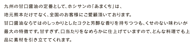 九州の甘口醤油の定番として、ホシサンの「あまくち」は、地元熊本だけでなく、全国のお客様にご愛顧頂いております。甘口醤油ならではのしっかりとしたコクと芳醇な香りを持ちつつも、くせのない味わいが最大の特徴です。甘すぎず、口当たりをなめらかに仕上げていますので、どんな料理でも上品に素材を引き立ててくれます。