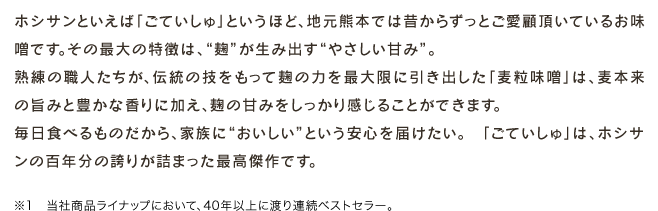 ホシサンといえば「ごていしゅ」というほど、地元熊本では昔からずっとご愛顧頂いているお味噌です。その最大の特徴は、“麹”が生み出す“やさしい甘み”。熟練の職人たちが、伝統の技をもって麹の力を最大限に引き出した「麦粒味噌」は、麦本来の旨みと豊かな香りに加え、麹の甘みをしっかり感じることができます。毎日食べるものだから、家族に“おいしい”という安心を届けたい。　「ごていしゅ」は、ホシサンの百年分の誇りが詰まった最高傑作です。