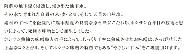 阿蘇の地下深く浸透し、湧き出た地下水。その水で育まれた良質の米・麦・大豆、そして天草の自然塩。素材のすべてを徹底的に熊本県産の良質な原材料にこだわり、ホシサン百年目の技術と想いによって、究極の味噌として誕生しました。ホシサン熟練の味噌職人の手によって、じっくり丁寧に熟成させたお味噌は、さっぱりとした上品なコクと香り、そしてホシサン味噌の特徴でもある“やさしい甘み”をご堪能頂けます。